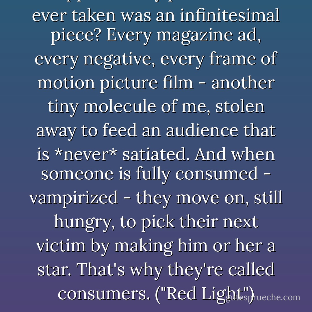 Suppose every photo of me ever taken was an infinitesimal piece? Every magazine ad, every negative, every frame of motion picture film - another tiny molecule of me, stolen away to feed an audience that is *never* satiated. And when someone is fully consumed - vampirized - they move on, still hungry, to pick their next victim by making him or her a star. That's why they're called consumers. ("Red Light") - David J. Schow