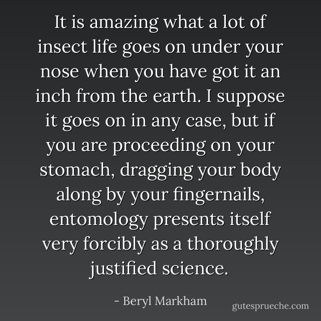 It is amazing what a lot of insect life goes on under your nose when you have got it an inch from the earth. I suppose it goes on in any case, but if you are proceeding on your stomach, dragging your body along by your fingernails, entomology presents itself very forcibly as a thoroughly justified science. - Beryl Markham