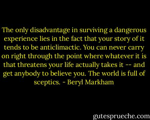 The only disadvantage in surviving a dangerous experience lies in the fact that your story of it tends to be anticlimactic. You can never carry on right through the point where whatever it is that threatens your life actually takes it -- and get anybody to believe you. The world is full of sceptics. - Beryl Markham