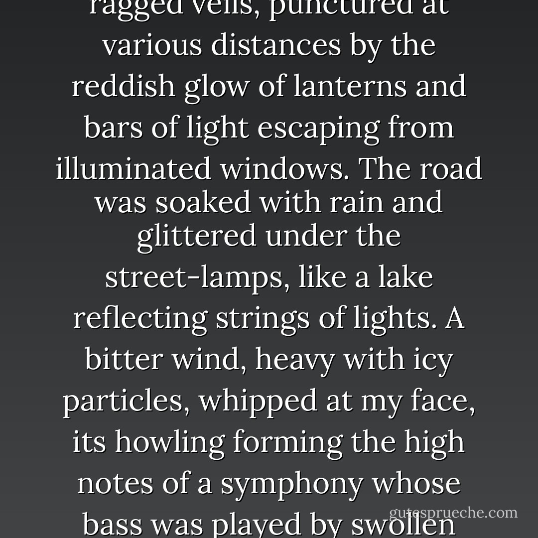 Although it was only six o'clock, the night was already dark. The fog, made thicker by its proximity to the Seine, blurred every detail with its ragged veils, punctured at various distances by the reddish glow of lanterns and bars of light escaping from illuminated windows. The road was soaked with rain and glittered under the street-lamps, like a lake reflecting strings of lights. A bitter wind, heavy with icy particles, whipped at my face, its howling forming the high notes of a symphony whose bass was played by swollen waves crashing into the piers of the bridges below. The evening lacked none of winter's rough poetry. - Théophile Gautier