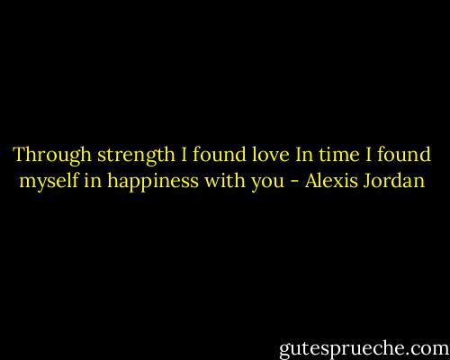 Through strength I found love<br />In time I found myself in happiness with you - Alexis Jordan