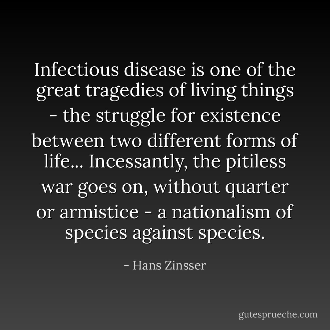 Infectious disease is one of the great tragedies of living things - the struggle for existence between two different forms of life... Incessantly, the pitiless war goes on, without quarter or armistice - a nationalism of species against species. - Hans Zinsser