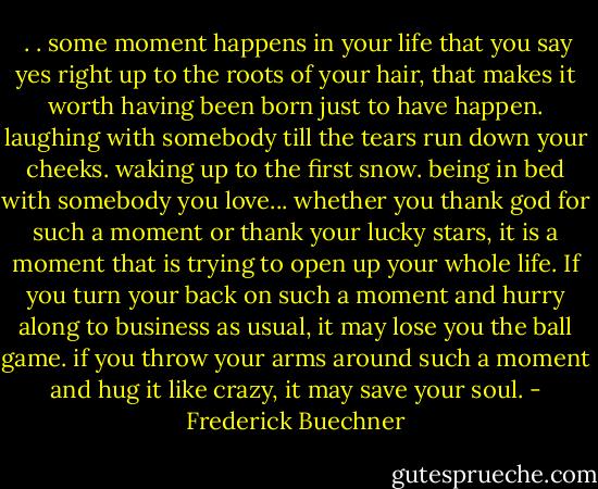  . . some moment happens in your life that you say yes right up to the roots of your hair, that makes it worth having been born just to have happen. laughing with somebody till the tears run down your cheeks. waking up to the first snow. being in bed with somebody you love... whether you thank god for such a moment or thank your lucky stars, it is a moment that is trying to open up your whole life. If you turn your back on such a moment and hurry along to business as usual, it may lose you the ball game. if you throw your arms around such a moment and hug it like crazy, it may save your soul. - Frederick Buechner