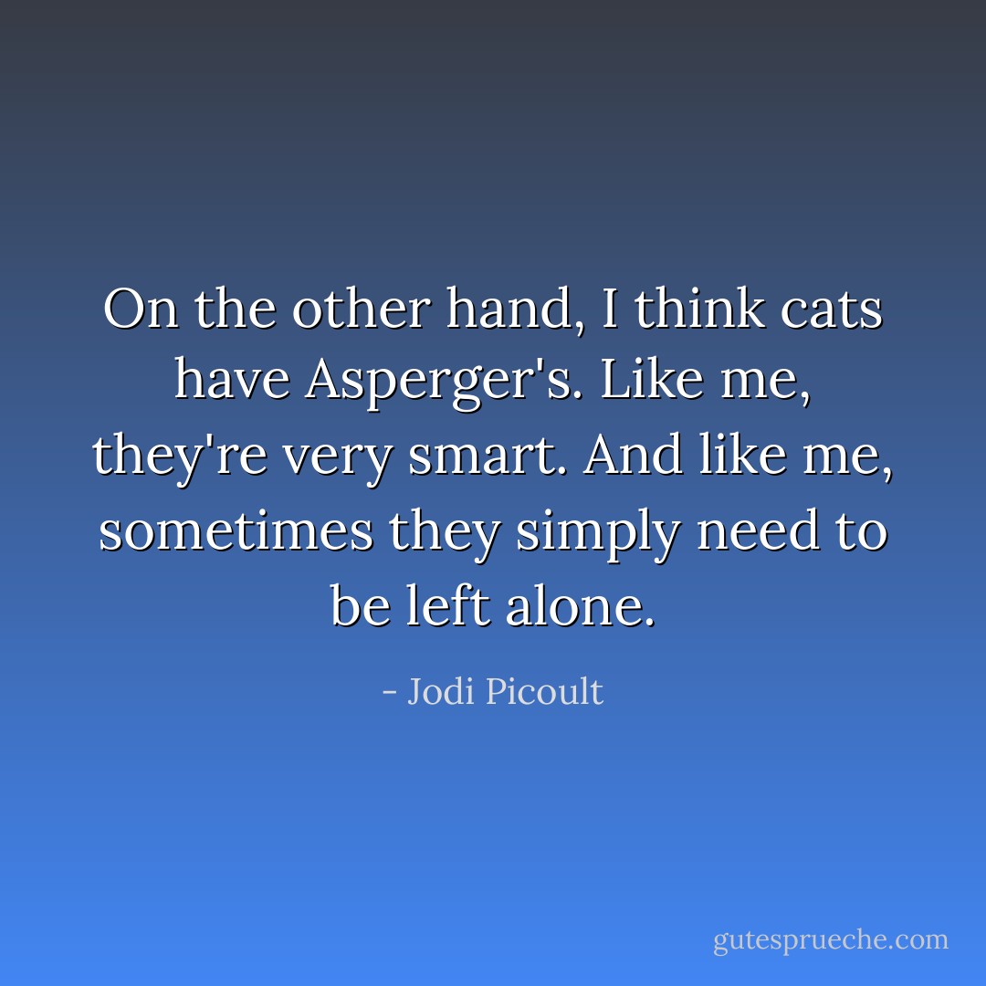 On the other hand, I think cats have Asperger's. Like me, they're very smart. And like me, sometimes they simply need to be left alone. - Jodi Picoult