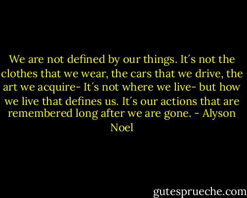 We are not defined by our things. It´s not the clothes that we wear, the cars that we drive, the art we acquire- It´s not where we live- but how we live that defines us.<br />It´s our actions that are remembered long after we are gone. - Alyson Noel