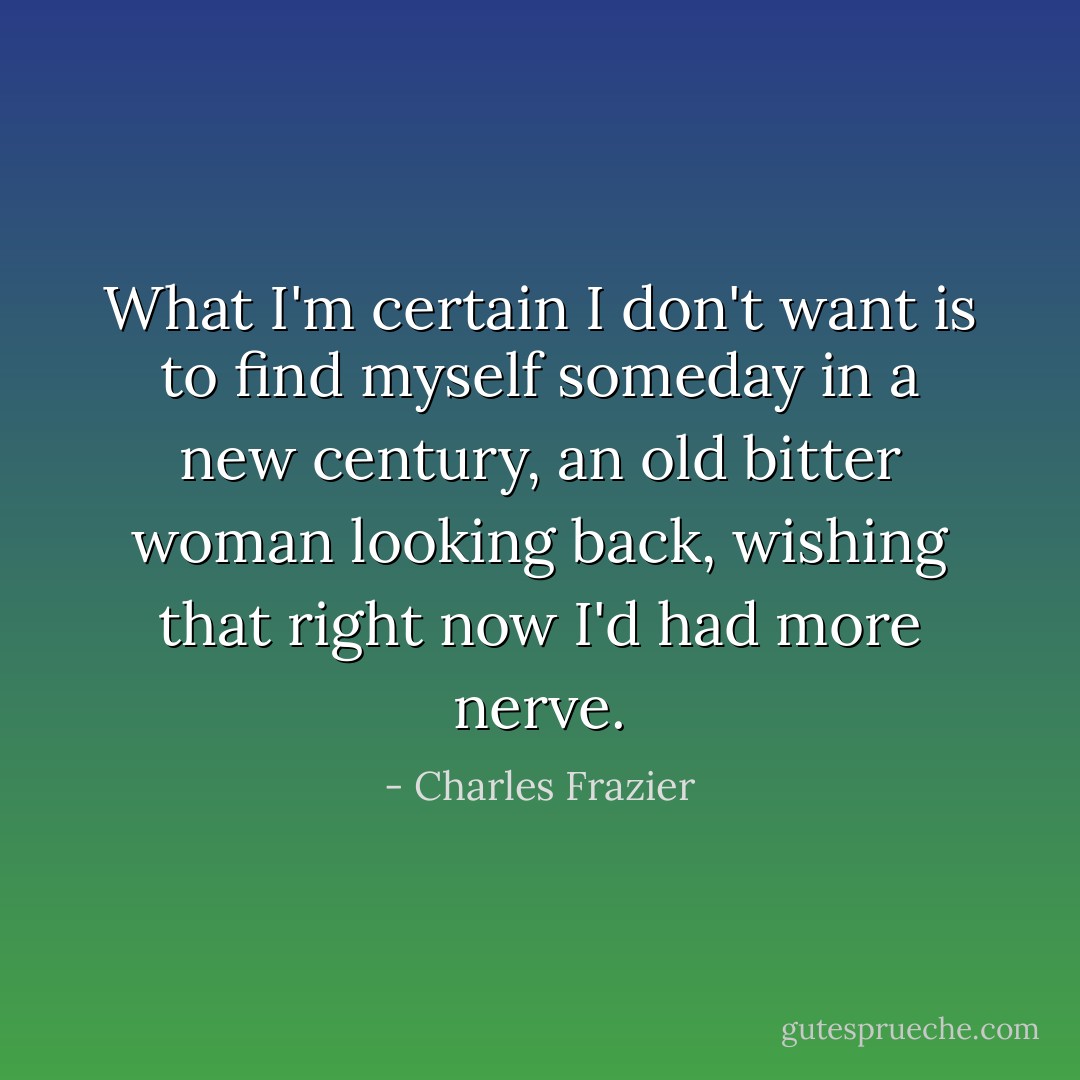 What I'm certain I don't want is to find myself someday in a new century, an old bitter woman looking back, wishing that right now I'd had more nerve. - Charles Frazier
