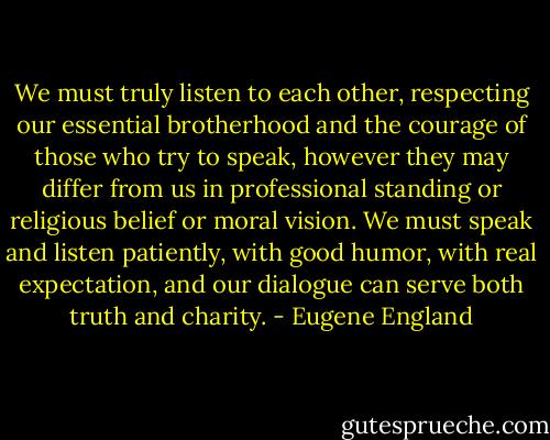We must truly listen to each other, respecting our essential brotherhood and the courage of those who try to speak, however they may differ from us in professional standing or religious belief or moral vision. We must speak and listen patiently, with good humor, with real expectation, and our dialogue can serve both truth and charity. - Eugene England
