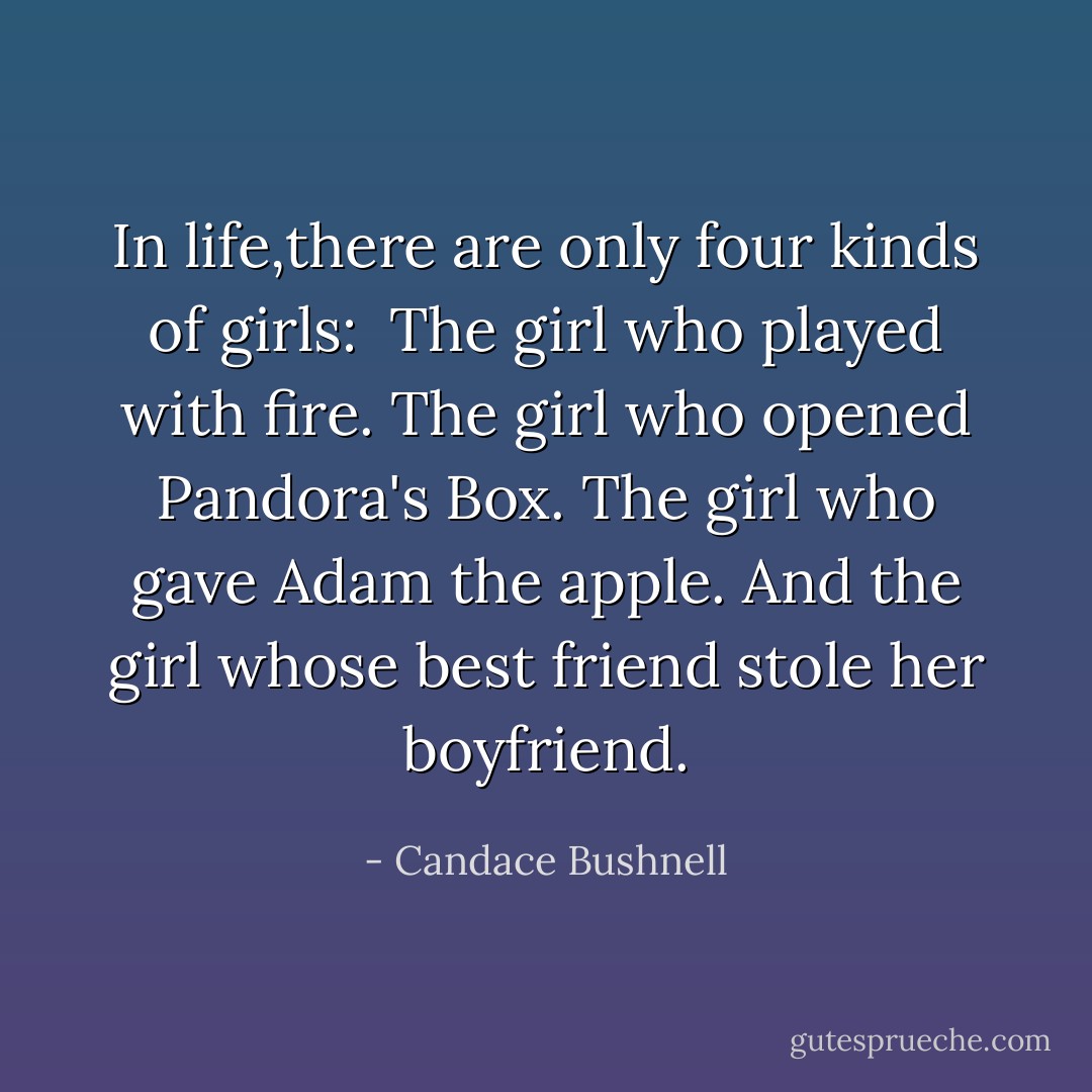 In life,there are only four kinds of girls: <br />The girl who played with fire.<br />The girl who opened Pandora's Box.<br />The girl who gave Adam the apple.<br />And the girl whose best friend stole her boyfriend. - Candace Bushnell