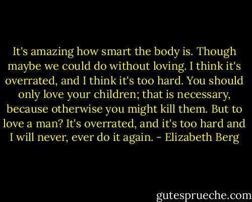It's amazing how smart the body is. Though maybe we could do without loving. I think it's overrated, and I think it's too hard. You should only love your children; that is necessary, because otherwise you might kill them. But to love a man? It's overrated, and it's too hard and I will never, ever do it again. - Elizabeth Berg