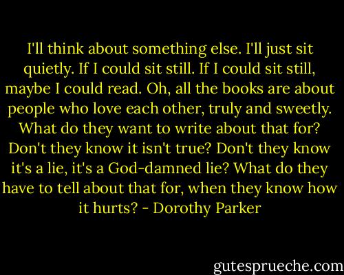 I'll think about something else. I'll just sit quietly. If I could sit still. If I could sit still, maybe I could read. Oh, all the books are about people who love each other, truly and sweetly. What do they want to write about that for? Don't they know it isn't true? Don't they know it's a lie, it's a God-damned lie? What do they have to tell about that for, when they know how it hurts? - Dorothy Parker