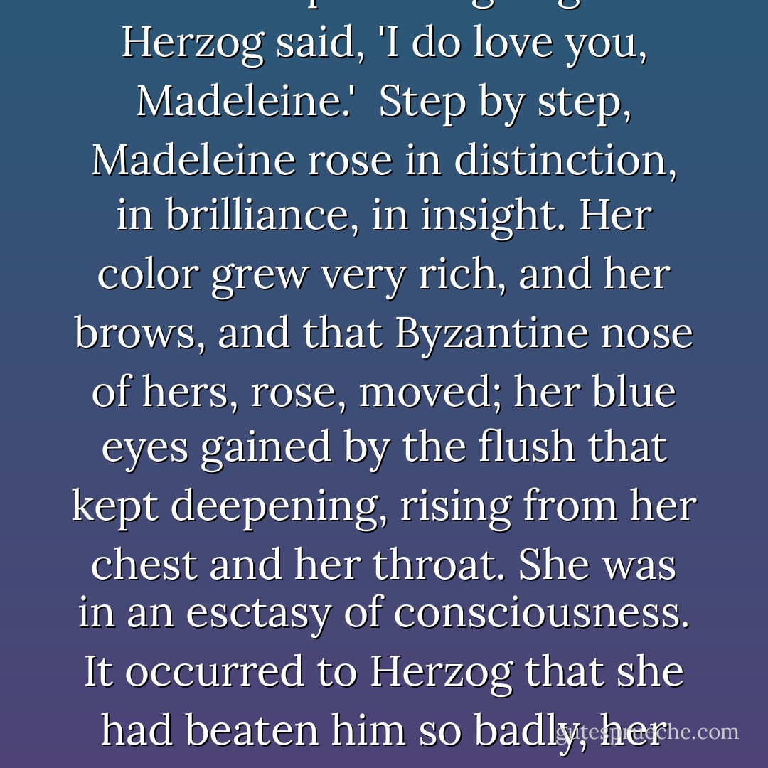 Theirs was not a marriage that could last. Madeleine had never loved him. She was telling him that. 'It's painful to have to say I never loved you. I never will love you, either,' she said. 'So there's no point in going on.'<br /><br />Herzog said, 'I do love you, Madeleine.'<br /><br />Step by step, Madeleine rose in distinction, in brilliance, in insight. Her color grew very rich, and her brows, and that Byzantine nose of hers, rose, moved; her blue eyes gained by the flush that kept deepening, rising from her chest and her throat. She was in an esctasy of consciousness. It occurred to Herzog that she had beaten him so badly, her pride was so fully satisfied, that there was an overflow of strength into her intelligence. He realized that he was witnessing one of the very greatest moments of her life. - Saul Bellow