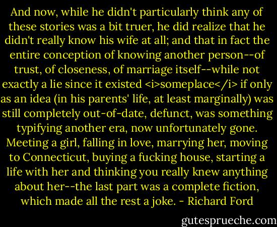 And now, while he didn't particularly think any of these stories was a bit truer, he did realize that he didn't really know his wife at all; and that in fact the entire conception of knowing another person--of trust, of closeness, of marriage itself--while not exactly a lie since it existed <i>someplace</i> if only as an idea (in his parents' life, at least marginally) was still completely out-of-date, defunct, was something typifying another era, now unfortunately gone. Meeting a girl, falling in love, marrying her, moving to Connecticut, buying a fucking house, starting a life with her and thinking you really knew anything about her--the last part was a complete fiction, which made all the rest a joke. - Richard Ford