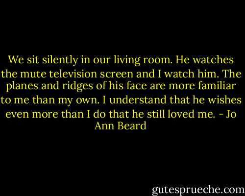 We sit silently in our living room. He watches the mute television screen and I watch him. The planes and ridges of his face are more familiar to me than my own. I understand that he wishes even more than I do that he still loved me. - Jo Ann Beard