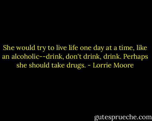 She would try to live life one day at a time, like an alcoholic--drink, don't drink, drink. Perhaps she should take drugs. - Lorrie Moore
