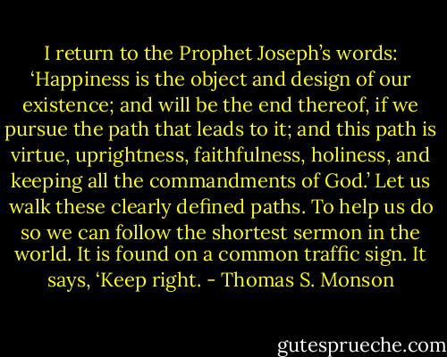 I return to the Prophet Joseph’s words: ‘Happiness is the object and design of our existence; and will be the end thereof, if we pursue the path that leads to it; and this path is virtue, uprightness, faithfulness, holiness, and keeping all the commandments of God.’ Let us walk these clearly defined paths. To help us do so we can follow the shortest sermon in the world. It is found on a common traffic sign. It says, ‘Keep right. - Thomas S. Monson