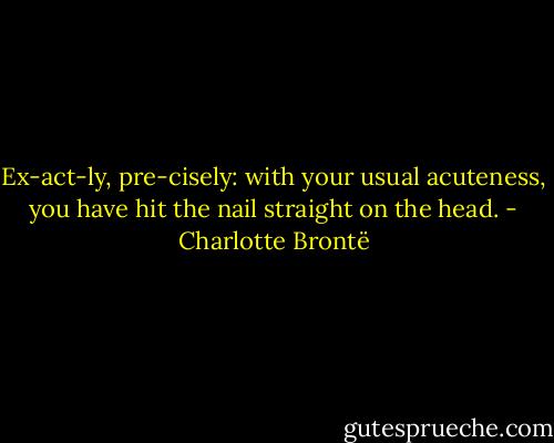 Ex-act-ly, pre-cisely: with your usual acuteness, you have hit the nail straight on the head. - Charlotte Brontë