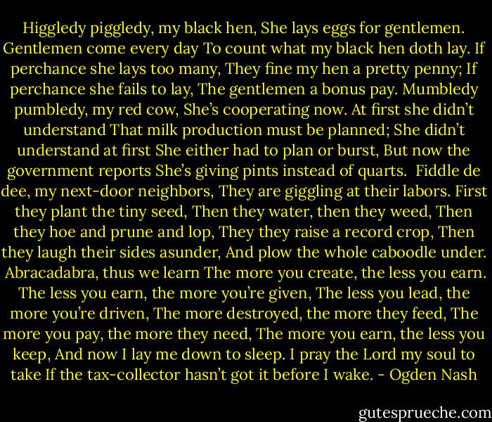 Higgledy piggledy, my black hen,<br />She lays eggs for gentlemen.<br />Gentlemen come every day<br />To count what my black hen doth lay.<br />If perchance she lays too many,<br />They fine my hen a pretty penny;<br />If perchance she fails to lay,<br />The gentlemen a bonus pay.<br />Mumbledy pumbledy, my red cow,<br />She’s cooperating now.<br />At first she didn’t understand<br />That milk production must be planned;<br />She didn’t understand at first<br />She either had to plan or burst,<br />But now the government reports<br />She’s giving pints instead of quarts.<br /><br />Fiddle de dee, my next-door neighbors,<br />They are giggling at their labors.<br />First they plant the tiny seed,<br />Then they water, then they weed,<br />Then they hoe and prune and lop,<br />They they raise a record crop,<br />Then they laugh their sides asunder,<br />And plow the whole caboodle under.<br /><br />Abracadabra, thus we learn<br />The more you create, the less you earn.<br />The less you earn, the more you’re given,<br />The less you lead, the more you’re driven,<br />The more destroyed, the more they feed,<br />The more you pay, the more they need,<br />The more you earn, the less you keep,<br />And now I lay me down to sleep.<br />I pray the Lord my soul to take<br />If the tax-collector hasn’t got it before I wake. - Ogden Nash