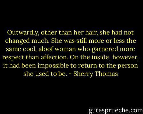 Outwardly, other than her hair, she had not changed much. She was still more or less the same cool, aloof woman who garnered more respect than affection. On the inside, however, it had been impossible to return to the person she used to be. - Sherry Thomas