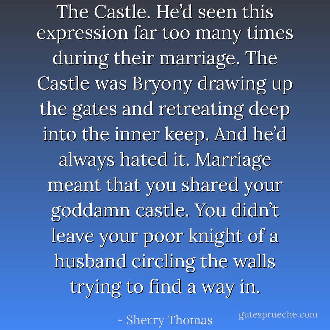 The Castle. He’d seen this expression far too many times during their marriage. The Castle was Bryony drawing up the gates and retreating deep into the inner keep. And he’d always hated it. Marriage meant that you shared your goddamn castle. You didn’t leave your poor knight of a husband circling the walls trying to find a way in. - Sherry Thomas