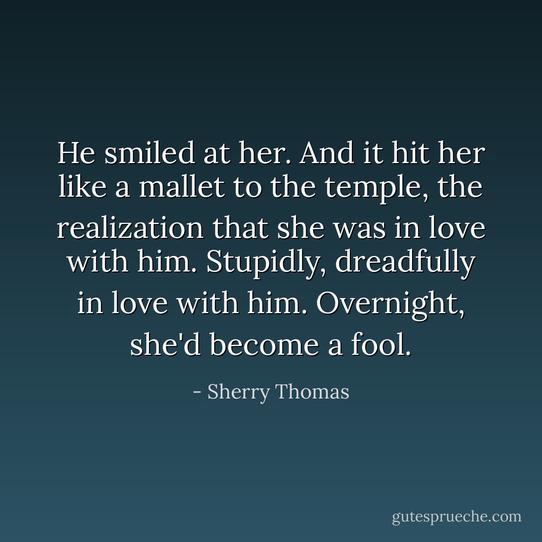 He smiled at her. And it hit her like a mallet to the temple, the realization that she was in love with him. Stupidly, dreadfully in love with him.<br />Overnight, she'd become a fool. - Sherry Thomas