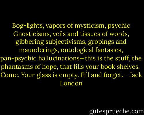 Bog-lights, vapors of mysticism, psychic Gnosticisms, veils and tissues of words, gibbering subjectivisms, gropings and maunderings, ontological fantasies, pan-psychic hallucinations—this is the stuff, the phantasms of hope, that fills your book shelves.<br /><br />Come. Your glass is empty. Fill and forget. - Jack London