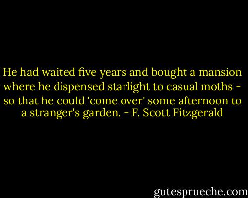 He had waited five years and bought a mansion where he dispensed starlight to casual moths - so that he could 'come over' some afternoon to a stranger's garden. - F. Scott Fitzgerald