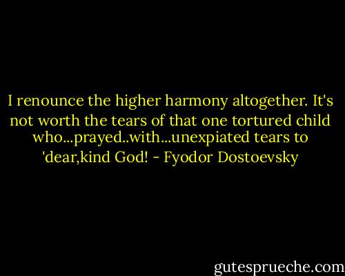 I renounce the higher harmony altogether. It's not worth the tears of that one tortured child who...prayed..with...unexpiated tears to 'dear,kind God! - Fyodor Dostoevsky