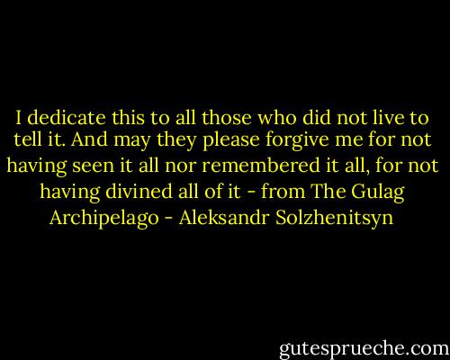I dedicate this to all those who did not live to tell it. And may they please forgive me for not having seen it all nor remembered it all, for not having divined all of it - from The Gulag Archipelago - Aleksandr Solzhenitsyn