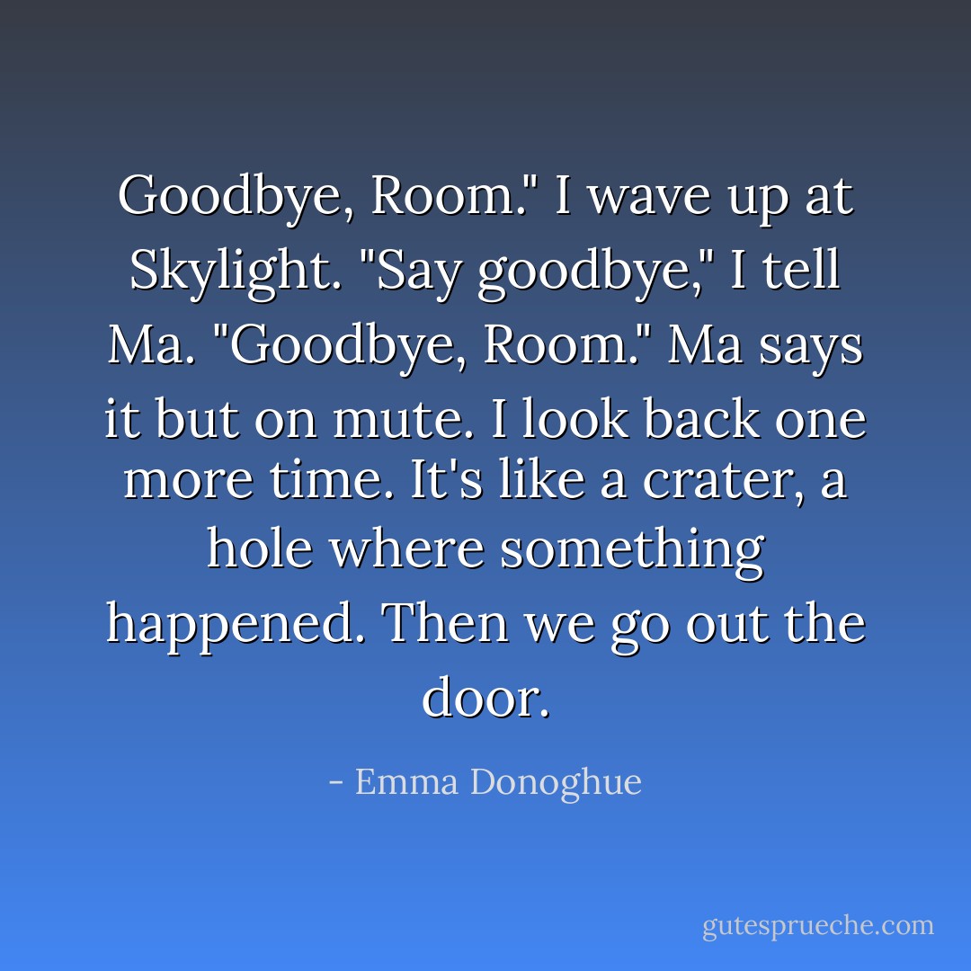 Goodbye, Room." I wave up at Skylight. "Say goodbye," I tell Ma. "Goodbye, Room."<br />Ma says it but on mute.<br />I look back one more time. It's like a crater, a hole where something happened. Then we go out the door. - Emma Donoghue