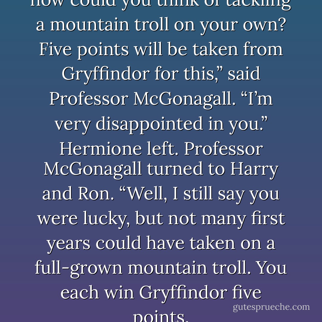 Miss Granger, you foolish girl, how could you think of tackling a mountain troll on your own? Five points will be taken from Gryffindor for this,” said Professor McGonagall. “I’m very disappointed in you.”<br />Hermione left. Professor McGonagall turned to Harry and Ron.<br />“Well, I still say you were lucky, but not many first years could have taken on a full-grown mountain troll. You each win Gryffindor five points. - J.K. Rowling
