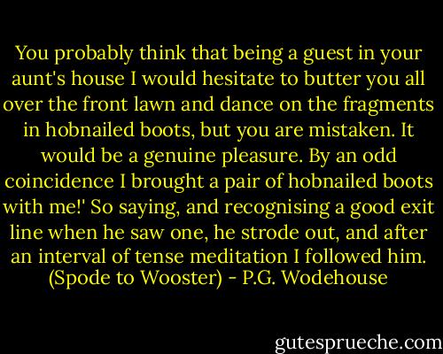 You probably think that being a guest in your aunt's house I would hesitate to butter you all over the front lawn and dance on the fragments in hobnailed boots, but you are mistaken. It would be a genuine pleasure. By an odd coincidence I brought a pair of hobnailed boots with me!' So saying, and recognising a good exit line when he saw one, he strode out, and after an interval of tense meditation I followed him. (Spode to Wooster) - P.G. Wodehouse