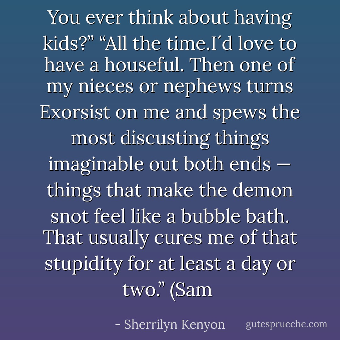 You ever think about having kids?”<br />“All the time.I´d love to have a houseful. Then one of my nieces or nephews turns Exorsist on me and spews the most discusting things imaginable out both ends — things that make the demon snot feel like a bubble bath. That usually cures me of that stupidity for at least a day or two.” (Sam  - Sherrilyn Kenyon
