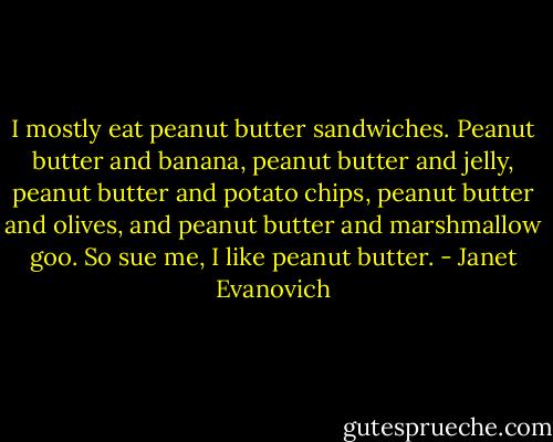 I mostly eat peanut butter sandwiches. Peanut butter and banana, peanut butter and jelly, peanut butter and potato chips, peanut butter and olives, and peanut butter and marshmallow goo. So sue me, I like peanut butter. - Janet Evanovich