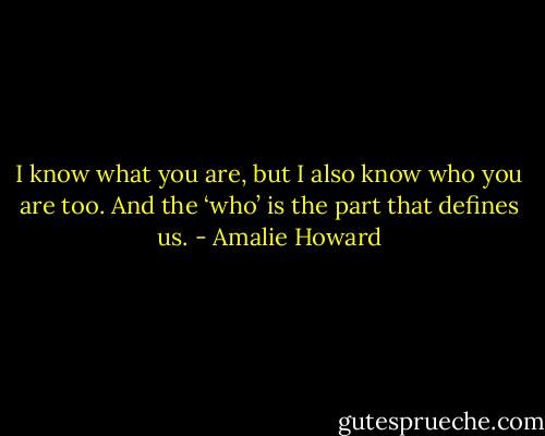 I know what you are, but I also know who you are too. And the ‘who’ is the part that defines us. - Amalie Howard