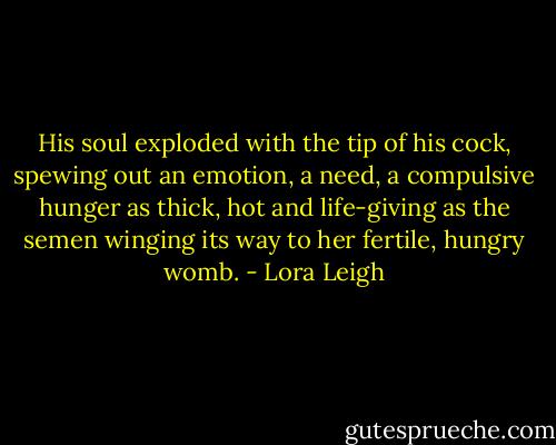 His soul exploded with the tip of his cock, spewing out an emotion, a need, a compulsive hunger as thick, hot and life-giving as the semen winging its way to her fertile, hungry womb. - Lora Leigh
