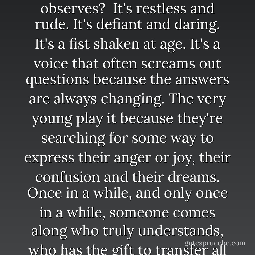 Shall I tell you what rock and roll is, Johnno, from someone who doesn't perform, but observes?<br /> It's restless and rude. It's defiant and daring. It's a fist shaken at age. It's a voice that often screams out questions because the answers are always changing. The very young play it because they're searching for some way to express their anger or joy, their confusion and their dreams. Once in a while, and only once in a while, someone comes along who truly understands, who has the gift to transfer all those needs and emotions into music. - Nora Roberts