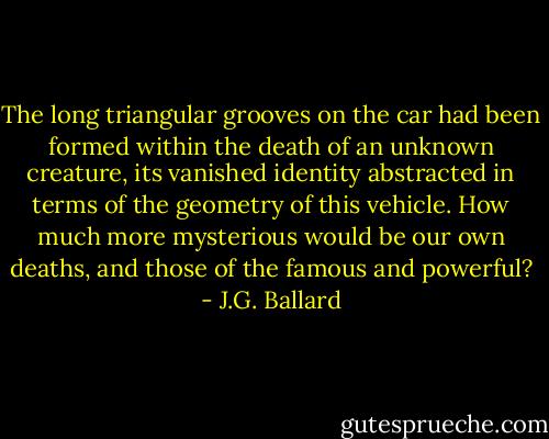 The long triangular grooves on the car had been formed within the death of an unknown creature, its vanished identity abstracted in terms of the geometry of this vehicle. How much more mysterious would be our own deaths, and those of the famous and powerful? - J.G. Ballard