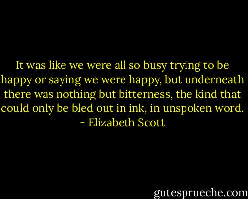 It was like we were all so busy trying to be happy or saying we were happy, but underneath there was nothing but bitterness, the kind that could only be bled out in ink, in unspoken word. - Elizabeth Scott