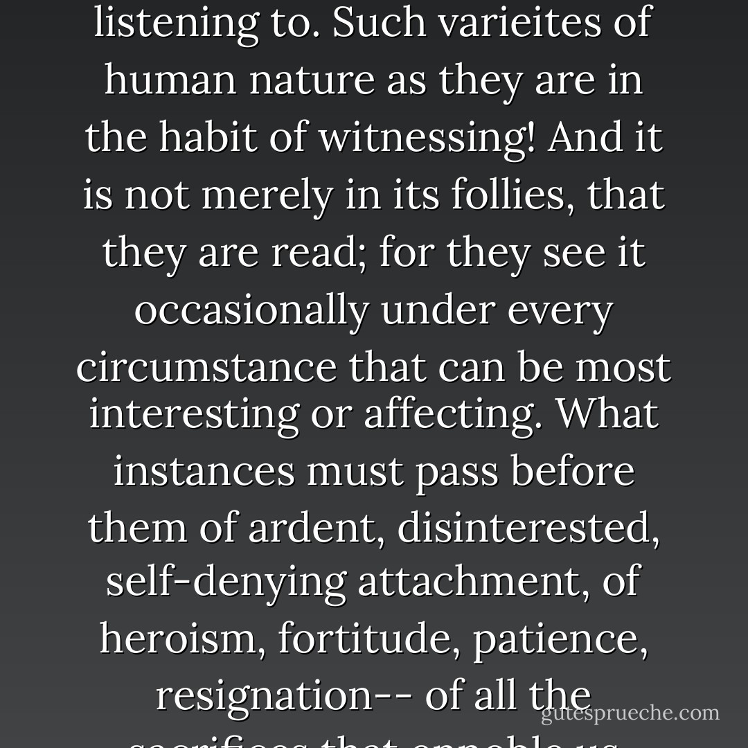 I can easily believe it. Women of that class have great opportunities, and if they are intelligent may be well worth listening to. Such varieites of human nature as they are in the habit of witnessing! And it is not merely in its follies, that they are read; for they see it occasionally under every circumstance that can be most interesting or affecting. What instances must pass before them of ardent, disinterested, self-denying attachment, of heroism, fortitude, patience, resignation-- of all the sacrifices that ennoble us most. A sick chamber may often furnish the worth of volumes. - Jane Austen