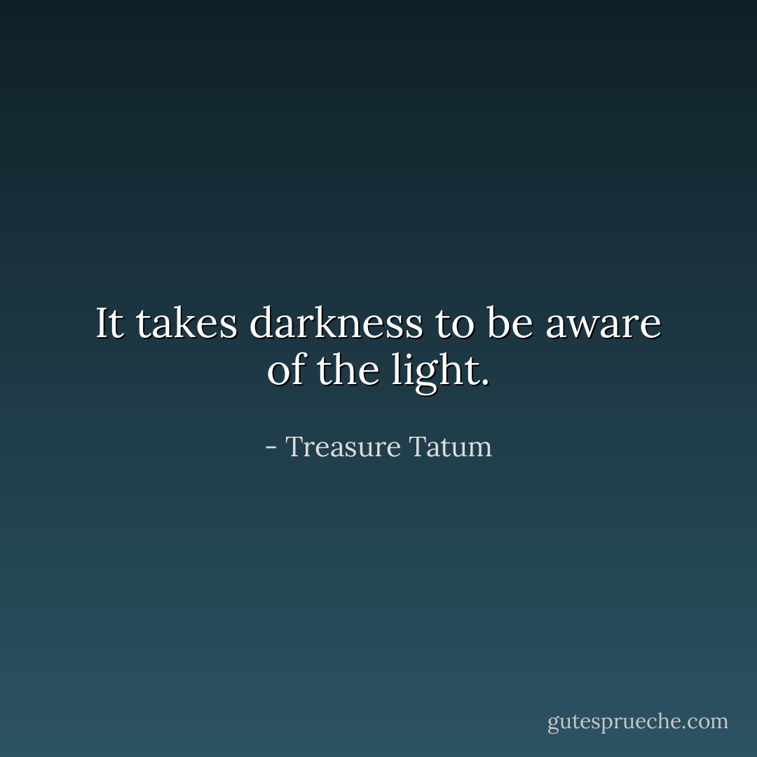 It takes darkness to be aware of the light. - Treasure Tatum