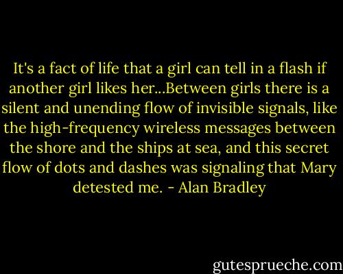 It's a fact of life that a girl can tell in a flash if another girl likes her...Between girls there is a silent and unending flow of invisible signals, like the high-frequency wireless messages between the shore and the ships at sea, and this secret flow of dots and dashes was signaling that Mary detested me. - Alan Bradley