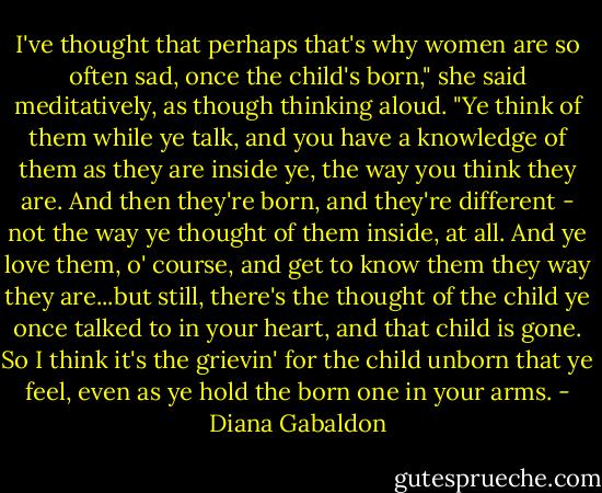 I've thought that perhaps that's why women are so often sad, once the child's born," she said meditatively, as though thinking aloud. "Ye think of them while ye talk, and you have a knowledge of them as they are inside ye, the way you think they are. And then they're born, and they're different - not the way ye thought of them inside, at all. And ye love them, o' course, and get to know them they way they are...but still, there's the thought of the child ye once talked to in your heart, and that child is gone. So I think it's the grievin' for the child unborn that ye feel, even as ye hold the born one in your arms. - Diana Gabaldon