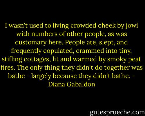 I wasn't used to living crowded cheek by jowl with numbers of other people, as was customary here. People ate, slept, and frequently copulated, crammed into tiny, stifling cottages, lit and warmed by smoky peat fires. The only thing they didn't do together was bathe - largely because they didn't bathe. - Diana Gabaldon