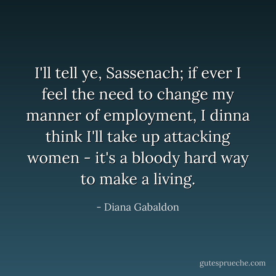 I'll tell ye, Sassenach; if ever I feel the need to change my manner of employment, I dinna think I'll take up attacking women - it's a bloody hard way to make a living. - Diana Gabaldon