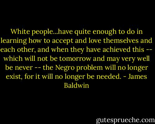 White people...have quite enough to do in learning how to accept and love themselves and each other, and when they have achieved this -- which will not be tomorrow and may very well be never -- the Negro problem will no longer exist, for it will no longer be needed. - James Baldwin