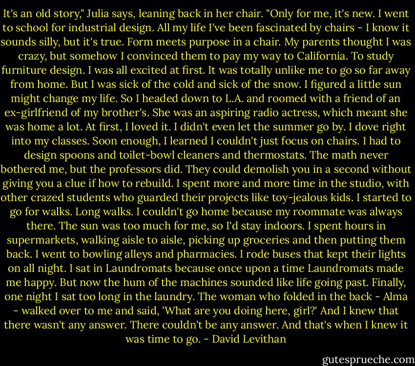 It's an old story," Julia says, leaning back in her chair. "Only for me, it's new. I went to school for industrial design. All my life I've been fascinated by chairs - I know it sounds silly, but it's true. Form meets purpose in a chair. My parents thought I was crazy, but somehow I convinced them to pay my way to California. To study furniture design. I was all excited at first. It was totally unlike me to go so far away from home. But I was sick of the cold and sick of the snow. I figured a little sun might change my life. So I headed down to L.A. and roomed with a friend of an ex-girlfriend of my brother's. She was an aspiring radio actress, which meant she was home a lot. At first, I loved it. I didn't even let the summer go by. I dove right into my classes. Soon enough, I learned I couldn't just focus on chairs. I had to design spoons and toilet-bowl cleaners and thermostats. The math never bothered me, but the professors did. They could demolish you in a second without giving you a clue if how to rebuild. I spent more and more time in the studio, with other crazed students who guarded their projects like toy-jealous kids. I started to go for walks. Long walks. I couldn't go home because my roommate was always there. The sun was too much for me, so I'd stay indoors. I spent hours in supermarkets, walking aisle to aisle, picking up groceries and then putting them back. I went to bowling alleys and pharmacies. I rode buses that kept their lights on all night. I sat in Laundromats because once upon a time Laundromats made me happy. But now the hum of the machines sounded like life going past. Finally, one night I sat too long in the laundry. The woman who folded in the back - Alma - walked over to me and said, 'What are you doing here, girl?' And I knew that there wasn't any answer. There couldn't be any answer. And that's when I knew it was time to go. - David Levithan