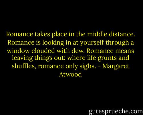 Romance takes place in the middle distance. Romance is looking in at yourself through a window clouded with dew. Romance means leaving things out: where life grunts and shuffles, romance only sighs. - Margaret Atwood