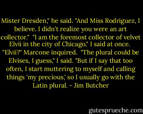 Mister Dresden," he said. "And Miss Rodriguez, I believe. I didn't realize you were an art collector." <br />"I am the foremost collector of velvet Elvii in the city of Chicago," I said at once. <br />"Elvii?" Marcone inquired. <br />"The plural could be Elvises, I guess," I said. "But if I say that too often, I start muttering to myself and calling things 'my precious,' so I usually go with the Latin plural. - Jim Butcher
