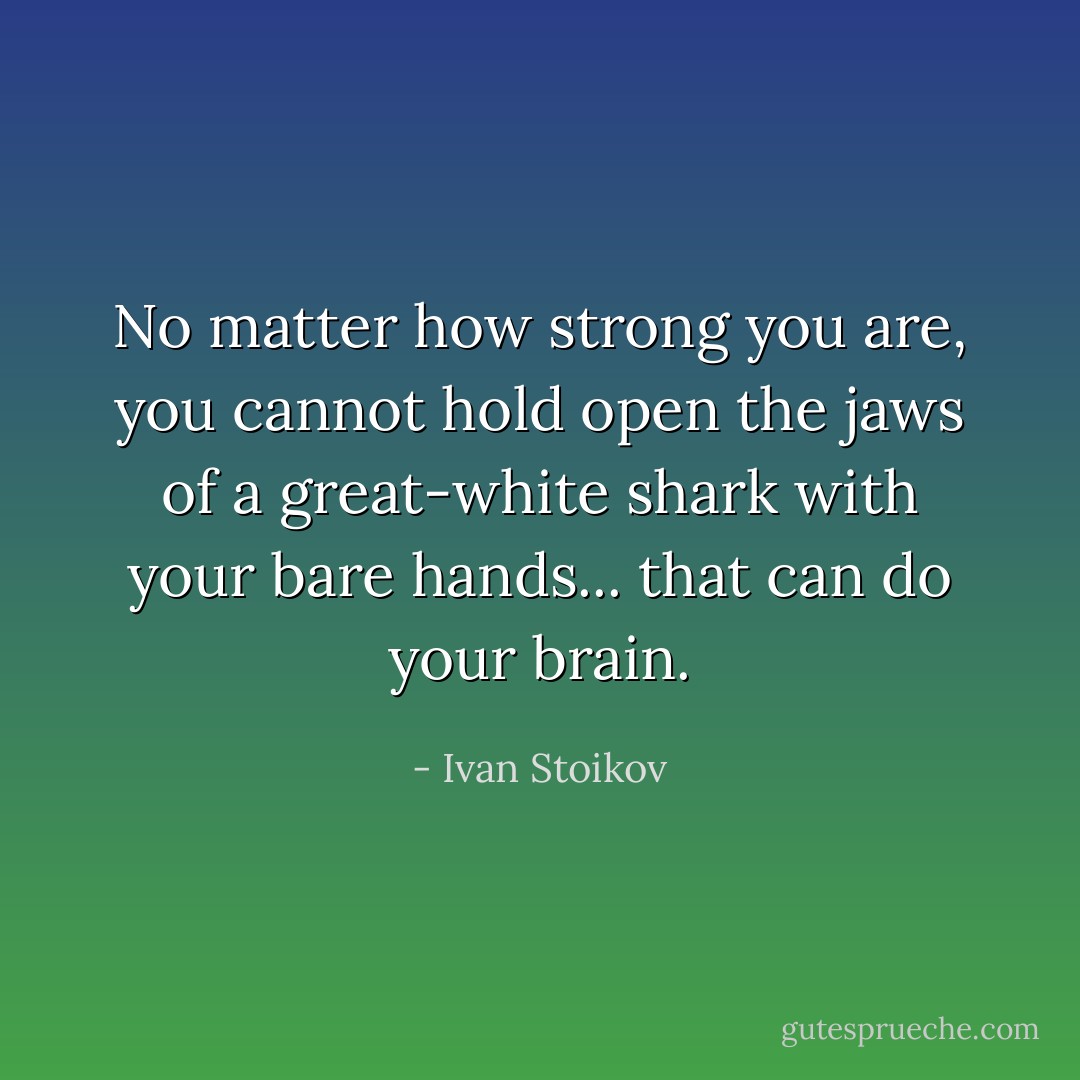 No matter how strong you are, you cannot hold open the jaws of a great-white shark with your bare hands... that can do your brain. - Ivan Stoikov