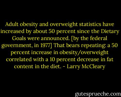 Adult obesity and overweight statistics have increased by about 50 percent since the Dietary Goals were announced. [by the federal government, in 1977] That bears repeating: a 50 percent increase in obesity/overweight correlated with a 10 percent decrease in fat content in the diet. - Larry McCleary